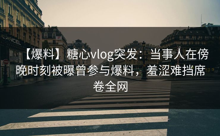 【爆料】糖心vlog突发：当事人在傍晚时刻被曝曾参与爆料，羞涩难挡席卷全网