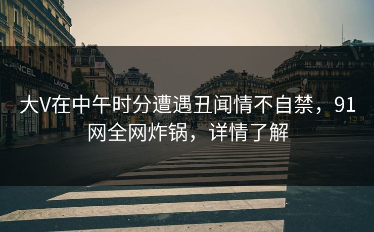 大V在中午时分遭遇丑闻情不自禁，91网全网炸锅，详情了解