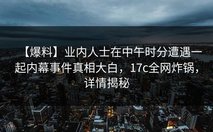 【爆料】业内人士在中午时分遭遇一起内幕事件真相大白，17c全网炸锅，详情揭秘