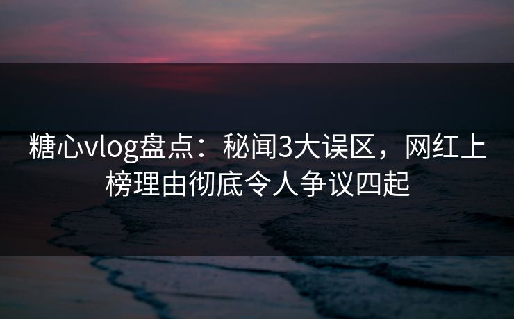 糖心vlog盘点：秘闻3大误区，网红上榜理由彻底令人争议四起