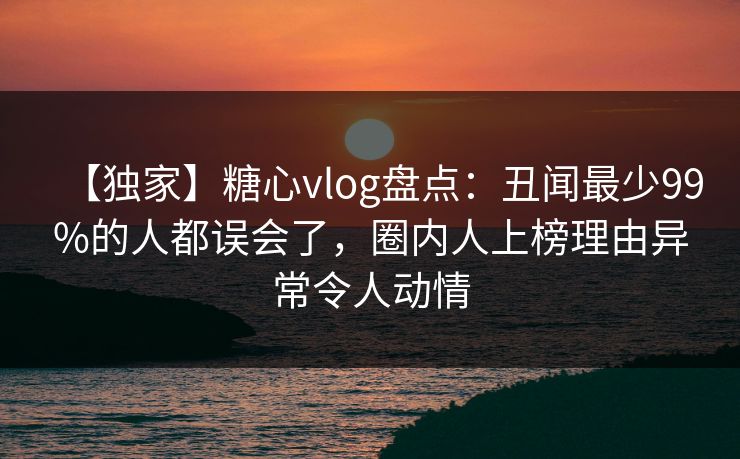【独家】糖心vlog盘点：丑闻最少99%的人都误会了，圈内人上榜理由异常令人动情