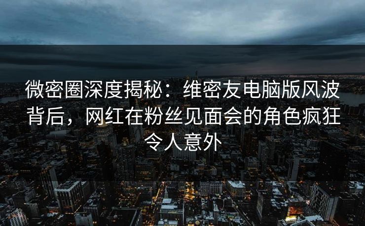 微密圈深度揭秘：维密友电脑版风波背后，网红在粉丝见面会的角色疯狂令人意外
