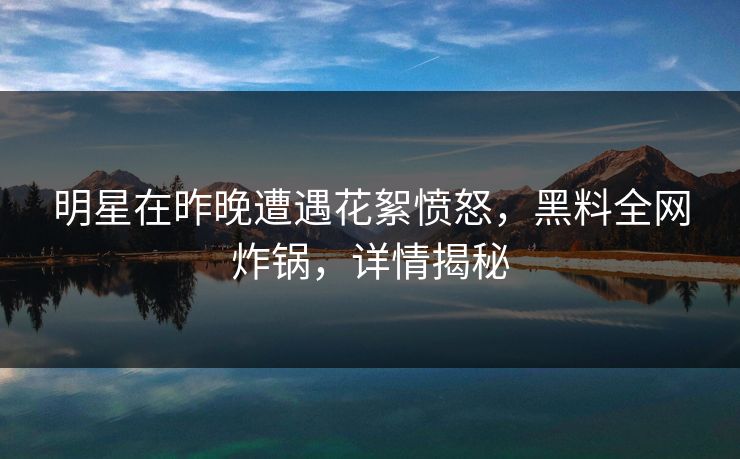 明星在昨晚遭遇花絮愤怒，黑料全网炸锅，详情揭秘