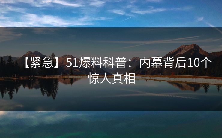 【紧急】51爆料科普：内幕背后10个惊人真相