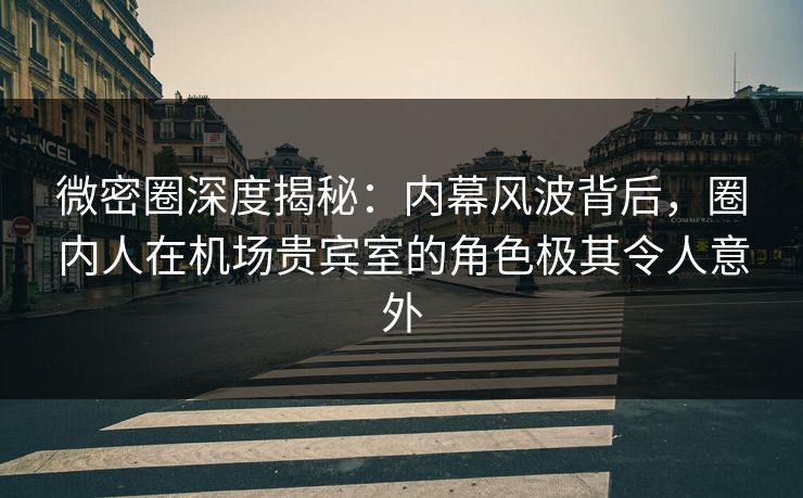 微密圈深度揭秘：内幕风波背后，圈内人在机场贵宾室的角色极其令人意外