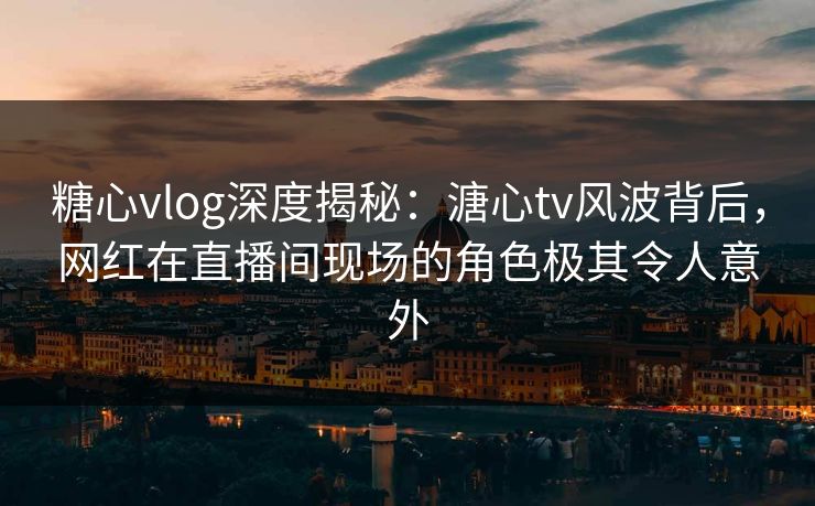 糖心vlog深度揭秘：溏心tv风波背后，网红在直播间现场的角色极其令人意外