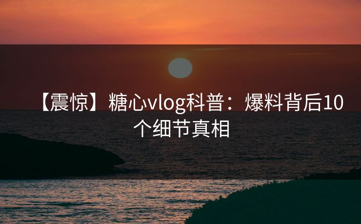 【震惊】糖心vlog科普：爆料背后10个细节真相