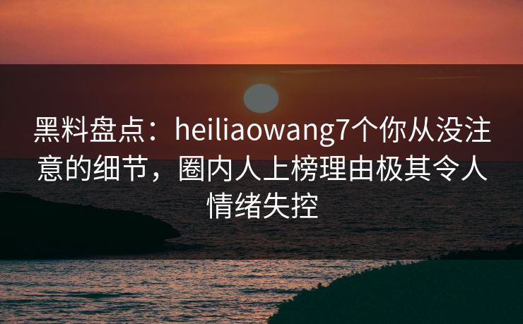 黑料盘点：heiliaowang7个你从没注意的细节，圈内人上榜理由极其令人情绪失控