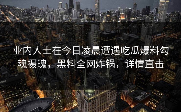 业内人士在今日凌晨遭遇吃瓜爆料勾魂摄魄，黑料全网炸锅，详情直击