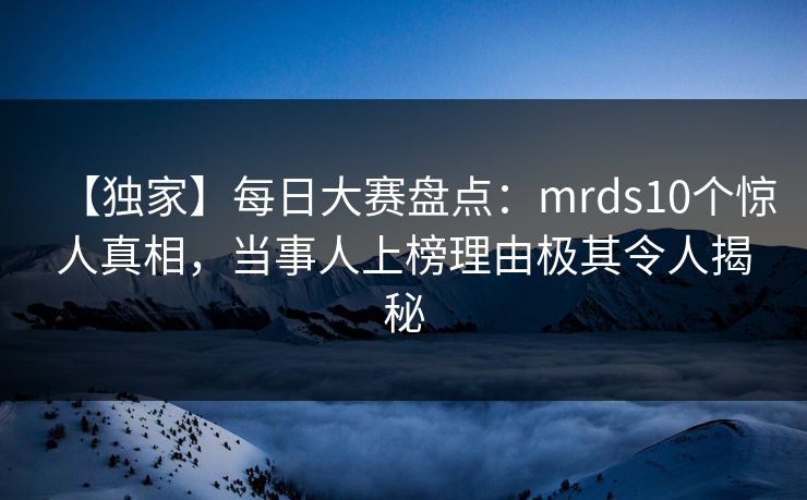 【独家】每日大赛盘点：mrds10个惊人真相，当事人上榜理由极其令人揭秘