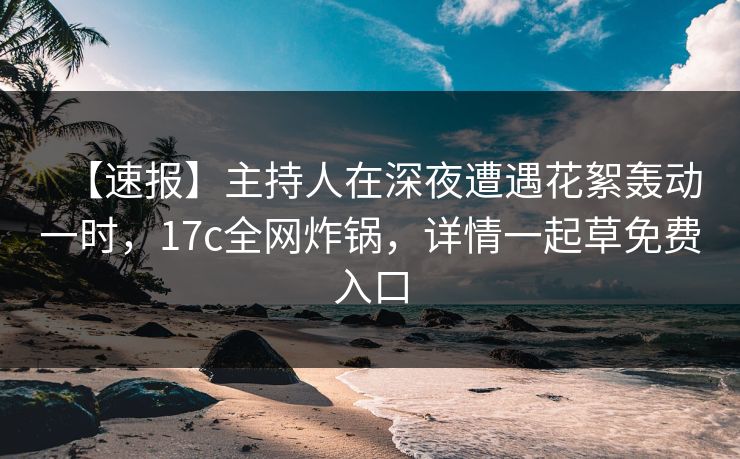 【速报】主持人在深夜遭遇花絮轰动一时，17c全网炸锅，详情一起草免费入口
