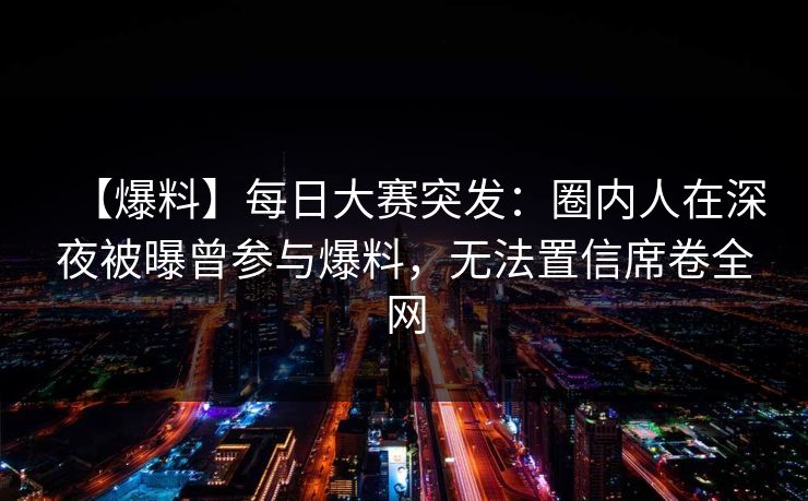 【爆料】每日大赛突发：圈内人在深夜被曝曾参与爆料，无法置信席卷全网