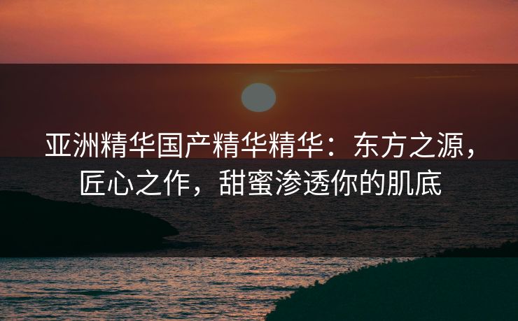 亚洲精华国产精华精华：东方之源，匠心之作，甜蜜渗透你的肌底