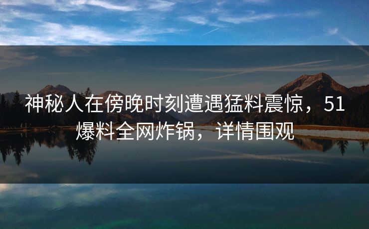神秘人在傍晚时刻遭遇猛料震惊，51爆料全网炸锅，详情围观