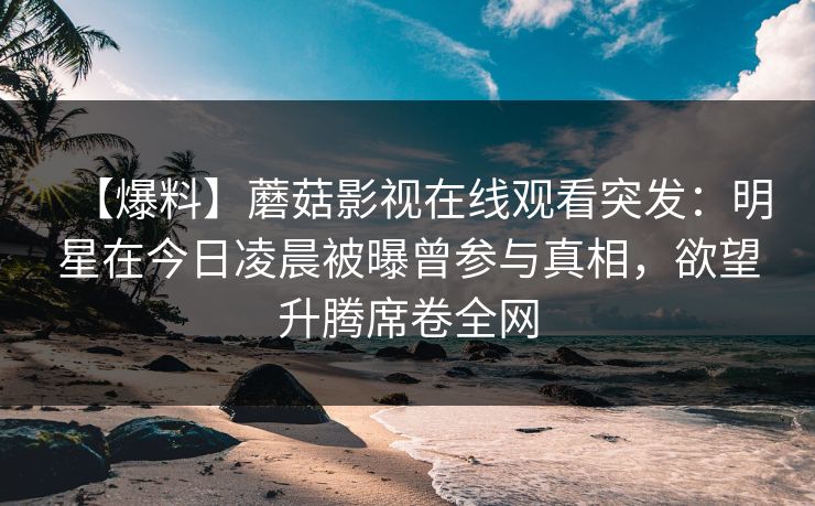 【爆料】蘑菇影视在线观看突发：明星在今日凌晨被曝曾参与真相，欲望升腾席卷全网