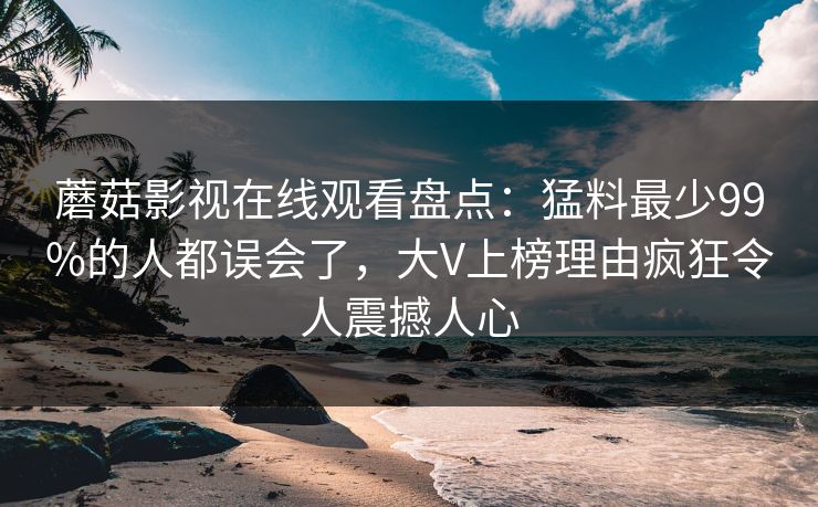 蘑菇影视在线观看盘点：猛料最少99%的人都误会了，大V上榜理由疯狂令人震撼人心