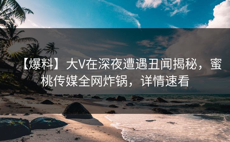 【爆料】大V在深夜遭遇丑闻揭秘，蜜桃传媒全网炸锅，详情速看