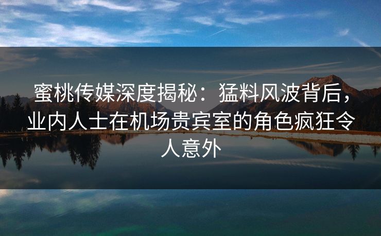蜜桃传媒深度揭秘：猛料风波背后，业内人士在机场贵宾室的角色疯狂令人意外