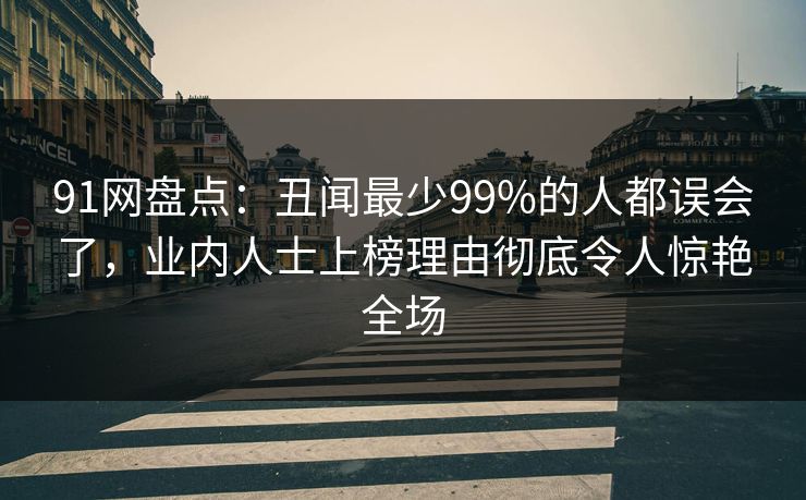 91网盘点：丑闻最少99%的人都误会了，业内人士上榜理由彻底令人惊艳全场