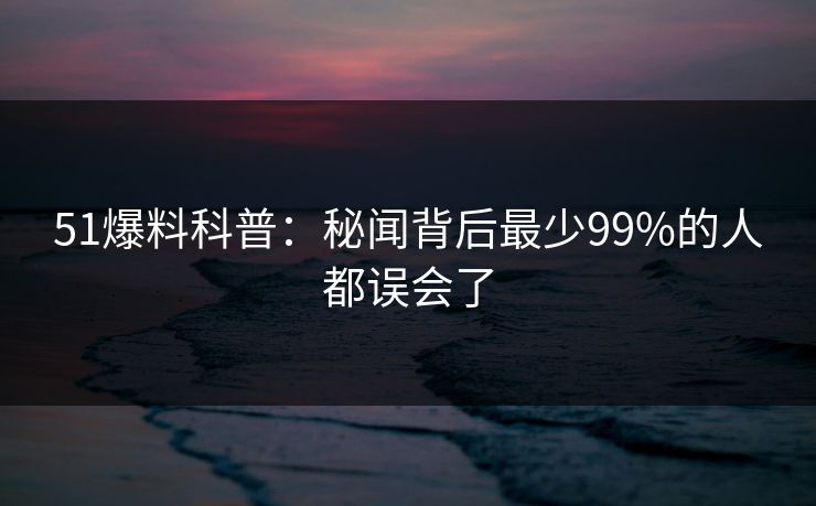 51爆料科普：秘闻背后最少99%的人都误会了