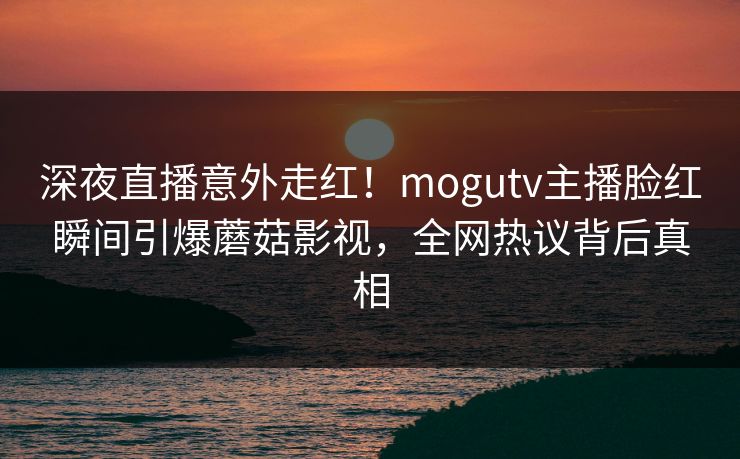 深夜直播意外走红！mogutv主播脸红瞬间引爆蘑菇影视，全网热议背后真相