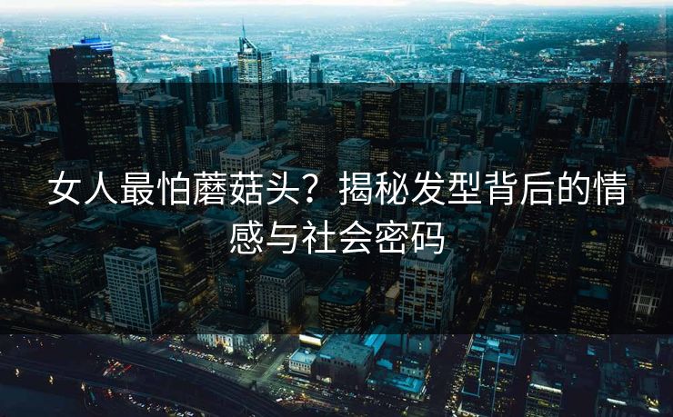 女人最怕蘑菇头？揭秘发型背后的情感与社会密码