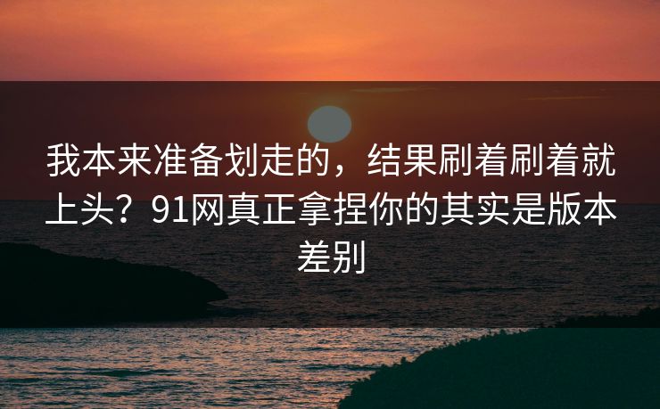 我本来准备划走的,结果刷着刷着就上头?91网真正拿捏你的其实是版本差别