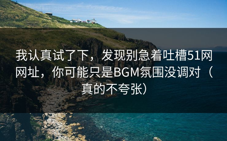 我认真试了下,发现别急着吐槽51网网址,你可能只是BGM氛围没调对(真的不夸张)