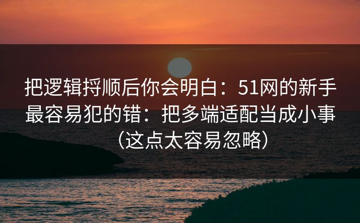 把逻辑捋顺后你会明白：51网的新手最容易犯的错：把多端适配当成小事（这点太容易忽略）