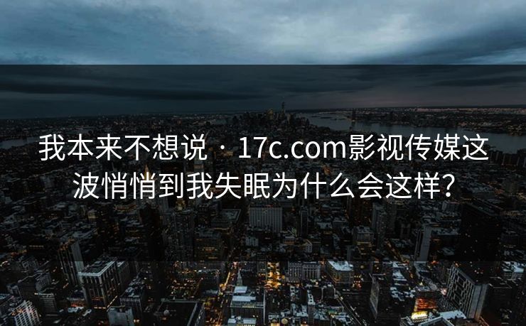 我本来不想说 · 17c.com影视传媒这波悄悄到我失眠为什么会这样?