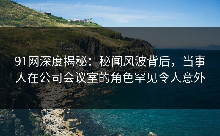 91网深度揭秘：秘闻风波背后，当事人在公司会议室的角色罕见令人意外